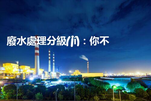 廢水處理分級(jí)：你不明白的秘密等級(jí)！